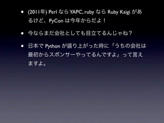 •   (2011年) Perl なら YAPC, ruby なら Ruby Kaigi があ
    るけど、PyCon は今年からだよ！

•   今ならまだ会社としても目立てるんじゃね？

•   日本で Python が盛り上がった時に「うちの会社は
    最初からスポンサーやってるんですよ」って言え
    ますよ。
 