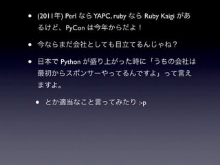 •   (2011年) Perl なら YAPC, ruby なら Ruby Kaigi があ
    るけど、PyCon は今年からだよ！

•   今ならまだ会社としても目立てるんじゃね？

•   日本で Python が盛り上がった時に「うちの会社は
    最初からスポンサーやってるんですよ」って言え
    ますよ。

    •   とか適当なこと言ってみたり :-p
 