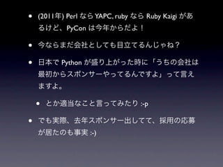 •   (2011年) Perl なら YAPC, ruby なら Ruby Kaigi があ
    るけど、PyCon は今年からだよ！

•   今ならまだ会社としても目立てるんじゃね？

•   日本で Python が盛り上がった時に「うちの会社は
    最初からスポンサーやってるんですよ」って言え
    ますよ。

    •   とか適当なこと言ってみたり :-p

•   でも実際、去年スポンサー出してて、採用の応募
    が居たのも事実 :-)
 