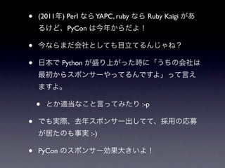 •   (2011年) Perl なら YAPC, ruby なら Ruby Kaigi があ
    るけど、PyCon は今年からだよ！

•   今ならまだ会社としても目立てるんじゃね？

•   日本で Python が盛り上がった時に「うちの会社は
    最初からスポンサーやってるんですよ」って言え
    ますよ。

    •   とか適当なこと言ってみたり :-p

•   でも実際、去年スポンサー出してて、採用の応募
    が居たのも事実 :-)

•   PyCon のスポンサー効果大きいよ！
 