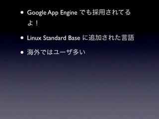 • Google App Engine でも採用されてる
 よ！

• Linux Standard Base に追加された言語
• 海外ではユーザ多い
 