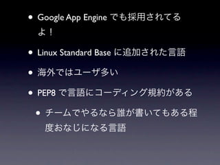 • Google App Engine でも採用されてる
 よ！

• Linux Standard Base に追加された言語
• 海外ではユーザ多い
• PEP8 で言語にコーディング規約がある
 • チームでやるなら誰が書いてもある程
   度おなじになる言語
 