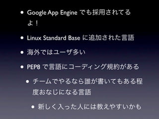• Google App Engine でも採用されてる
 よ！

• Linux Standard Base に追加された言語
• 海外ではユーザ多い
• PEP8 で言語にコーディング規約がある
 • チームでやるなら誰が書いてもある程
   度おなじになる言語

  • 新しく入った人には教えやすいかも
 