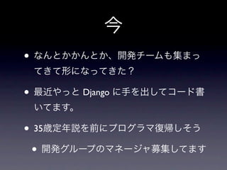 今
• なんとかかんとか、開発チームも集まっ
 てきて形になってきた？

• 最近やっと Django に手を出してコード書
 いてます。

• 35歳定年説を前にプログラマ復帰しそう
 • 開発グループのマネージャ募集してます
 
