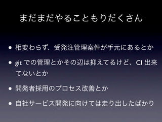 まだまだやることもりだくさん


• 相変わらず、受発注管理案件が手元にあるとか
• git での管理とかその辺は抑えてるけど、CI 出来
 てないとか

• 開発者採用のプロセス改善とか
• 自社サービス開発に向けては走り出したばかり
 