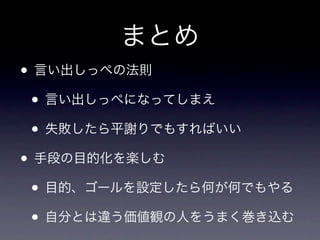 まとめ
• 言い出しっぺの法則
 • 言い出しっぺになってしまえ
 • 失敗したら平謝りでもすればいい
• 手段の目的化を楽しむ
 • 目的、ゴールを設定したら何が何でもやる
 • 自分とは違う価値観の人をうまく巻き込む
 