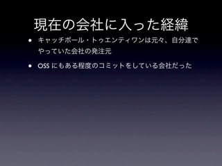 現在の会社に入った経緯
•   キャッチボール・トゥエンティワンは元々、自分達で
    やっていた会社の発注元

•   OSS にもある程度のコミットをしている会社だった
 
