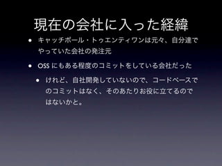 現在の会社に入った経緯
•   キャッチボール・トゥエンティワンは元々、自分達で
    やっていた会社の発注元

•   OSS にもある程度のコミットをしている会社だった

    •   けれど、自社開発していないので、コードベースで
        のコミットはなく、そのあたりお役に立てるので
        はないかと。
 