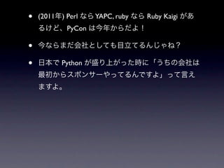 •   (2011年) Perl なら YAPC, ruby なら Ruby Kaigi があ
    るけど、PyCon は今年からだよ！

•   今ならまだ会社としても目立てるんじゃね？

•   日本で Python が盛り上がった時に...