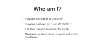 Who am I?
• Previously at QuizUp ⚡ and WOW Air 🛫
• Full time Reason developer for a year
• Maintainer of bs-express, bs-react-native and
bs-electron
• Fullstack developer at Gangverk
 