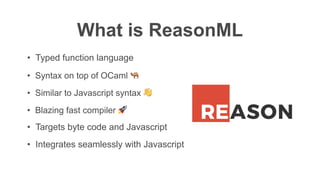What is ReasonML
• Syntax on top of OCaml 🐫
• Similar to Javascript syntax 👋
• Blazing fast compiler 🚀
• Integrates seamlessly with Javascript
• Targets byte code and Javascript
• Typed function language
 