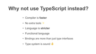 Why not use TypeScript instead?
• Compiler is faster
• No extra tools ✨
• Language is stricter
• Functional language
• Type system is sound 👌
• Bindings are more than just type interfaces
 