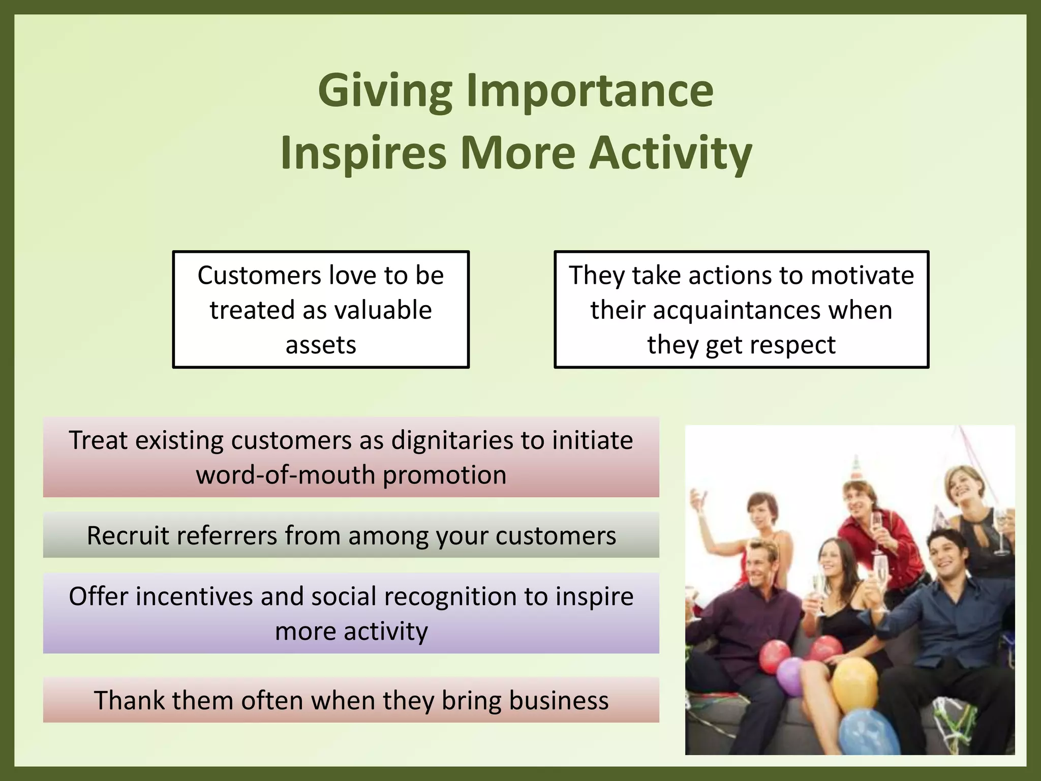 Giving Importance
Inspires More Activity
Treat existing customers as dignitaries to initiate
word-of-mouth promotion
Recruit referrers from among your customers
Offer incentives and social recognition to inspire
more activity
Thank them often when they bring business
They take actions to motivate
their acquaintances when
they get respect
Customers love to be
treated as valuable
assets
 