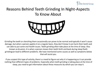 Reasons Behind Teeth Grinding In Night-Aspects
To Know About
Grinding the teeth or clenching them occasionally can prove to be normal and typically it won’t cause
damage, but when a person applies it on a regular basis, they don’t know it can harm their teeth and
can able to put some oral health issues. Teeth grinding often take place at the time of sleep. Also
known as bruxism, it is when a person moves their teeth forth and back during sleep.Teeth
grindingcan lead to different problems. We have mentioned some causes as well as symptoms below
that will assist you.
If you suspect this type of activity, there is a need to figure out why it is happening as it can provide
nothing than different types of problems. Especially when teeth grinding is taking place at the time of
sleep, you need to get information about those measures by which you can stop it.
 