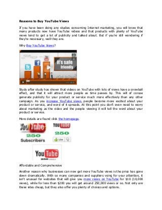 Reasons to Buy YouTube Views

If you have been doing any studies concerning Internet marketing, you will know that
many products now have YouTube videos and that products with plenty of YouTube
views tend to get a lot of publicity and talked about. But if you’re still wondering if
they’re necessary, well they are.

Why Buy YouTube Views?




Study after study has shown that videos on YouTube with lots of views have a snowball
effect, and that it will attract more people as time passes by. This will of coruse
generate publicity for your product or service much more effectively than any other
campaign. As you increase YouTube views, people become more excited about your
product or service, and word of it spreads. At this point you don’t even need to worry
about marketing as the video and the people viewing it will tell the word about your
product or service.

More details are found click the homepage.




Affordable and Comprehensive

Another reason why businesses can now get more YouTube views is the price has gone
down dramatically. With so many companies and suppliers vying for your attention, it
isn’t unusual for websites that will give you more views on YouTube for $10 (10,000
views), while for less than $200 you will get around 250,000 views or so. Not only are
these sites cheap, but they also offer you plenty of choices and options.
 