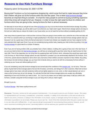 Reasons to Use Kids Furniture Storage
Posted by admin On November 20, 2009 1:43 PM

Buying kids? furniture is a fun but expensive shopping trip, which some find hard to make because they know
their children will grow out of the furniture within the next few years. This is when kids furniture storage
becomes an important thing to consider. It is hard for many people to commit to buying something expensive
which they know will not get its full use. However, in order to have the right sized furniture for children and
furniture which they are going to like, having furniture for them is almost necessary.

An ideal way to insure that you will get full use of the kid furniture you buy is to but the furniture into kids furniture storage. By putting
the kid furniture into storage, you will be able to pull it out whenever you might need it again. Kids furniture storage options are easy to
find and can really help you reduce the clutter in your house when you do not need the furniture without completely getting rid of it.


How many times do parents have a child and then not know if they are going to have another one or what the sex of the next baby will
be? If this is a scenario which you are facing or might possibly face in the future, then look into kids furniture storage options near you
because it can be a great way to hold onto that princess bed or monster truck dresser your daughter and son have outgrown but the
next potential child might need. Even if you are not considering having another baby, keeping your kids furniture by putting it into kids
furniture storage is a good idea for a number of reasons.


Even if you are not having another child, you probably have a friend, relative, or sibling who is going to have one in the near future. If
you put your kids furniture into kids furniture storage, you will have an amazing gift to give them when they do need furniture for their
next child. Think of the happiness you can bring them by supplying them with furniture, which, otherwise they would have spent quite
a lot of money on. Kids furniture storage options are also important to consider if you are sentimentally attached to the furniture. A lot
of the time, parents become attached to items which carry memories of their children and were important to their children. By putting
the furniture into kids furniture storage, you can have time to decide what you want to do with the unnecessary furniture without it
cluttering up your house and without getting rid of it.


If you are considering using kids furniture storage but are worried about the conditions of the storage units , do not worry. There are
plenty of great kids furniture storage options that are full of reviews, comments, and ratings from other customers. Most kids furniture
storage options have clean units with protective cloths and are tightly sealed so no rain, wind, or other natural element can ruin or
mess up the furniture you do put into storage. You will also find that kids furniture storage options are usually very affordable,
depending on how much furniture you need to store. So, if you for any reason are not ready to give away or sell your child?s old
furniture, consider using kids furniture storage so you can hang onto it until you need it again.


Brought to you by :


Furniture Storage : http://www.royaltyuniverse.com/



Disclaimer: This entry / entries are for sole purpose of entertainment . It is not meant to give any sort of advice / advise . We makes
no representations as to accuracy, completeness, correctness, suitability, or validity of any information on this site and will not be
liable for any errors, omissions, or delays in this information or any losses, injuries, or damages arising from its display or use. All
information is provided on an as-is basis. Please use at your own risk . Some of the links mentioned within this post or posts may lead
to our own sites and or affiliate links . In such case we will get compensated for recommending those products. However, we will
never recommend something that we don`t personally believe in and we welcome your questions and feedback.


http://blog.royaltyuniverse.com/reasons-to-use-kids-furniture-storage/
 