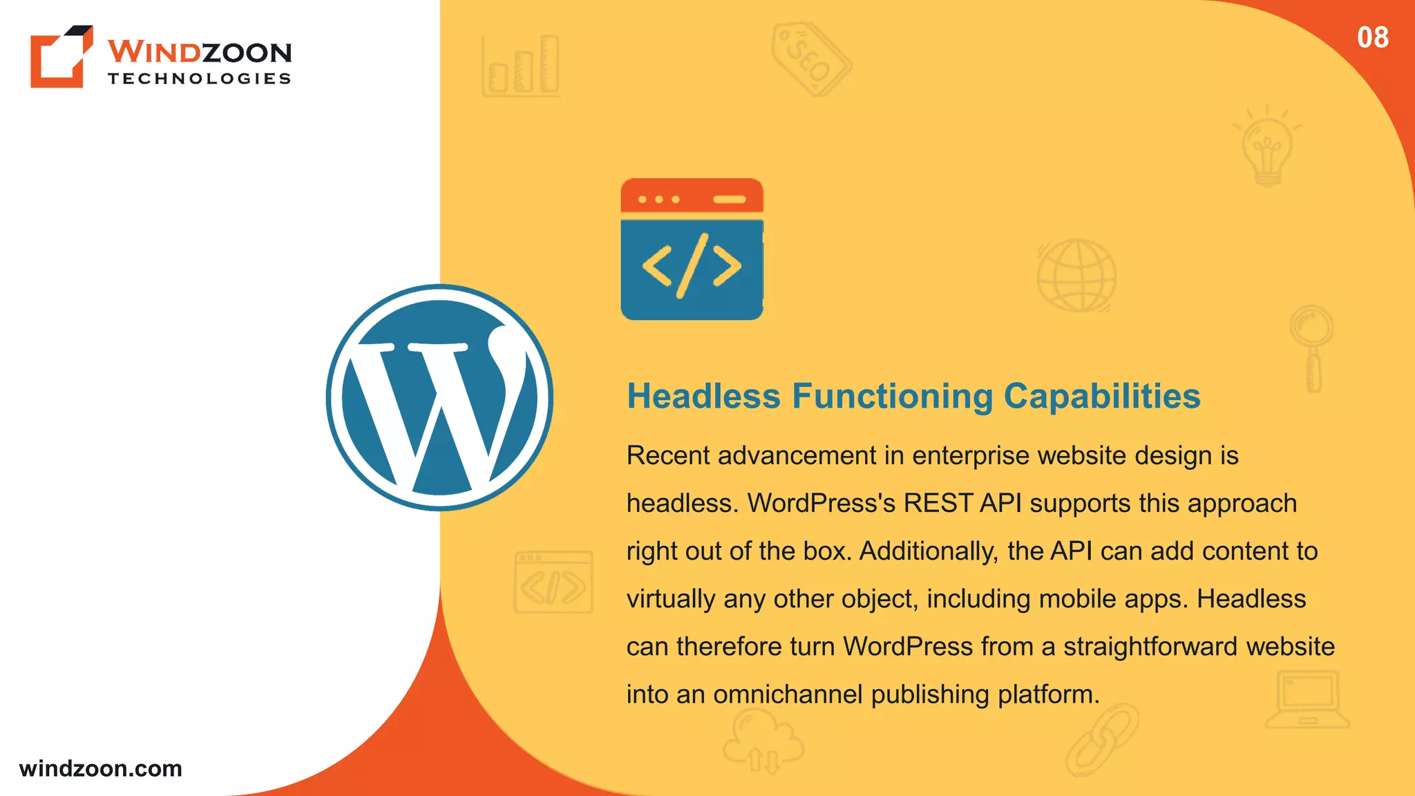 windzoon.com
Headless Functioning Capabilities
Recent advancement in enterprise website design is
headless. WordPress's REST API supports this approach
right out of the box. Additionally, the API can add content to
virtually any other object, including mobile apps. Headless
can therefore turn WordPress from a straightforward website
into an omnichannel publishing platform.
08
 