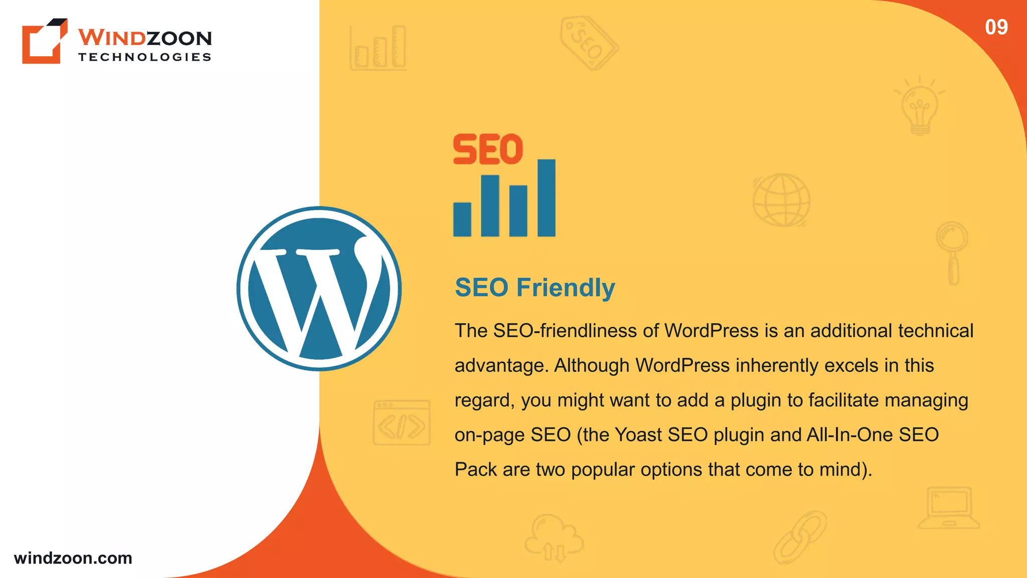 windzoon.com
SEO Friendly
The SEO-friendliness of WordPress is an additional technical
advantage. Although WordPress inherently excels in this
regard, you might want to add a plugin to facilitate managing
on-page SEO (the Yoast SEO plugin and All-In-One SEO
Pack are two popular options that come to mind).
09
 