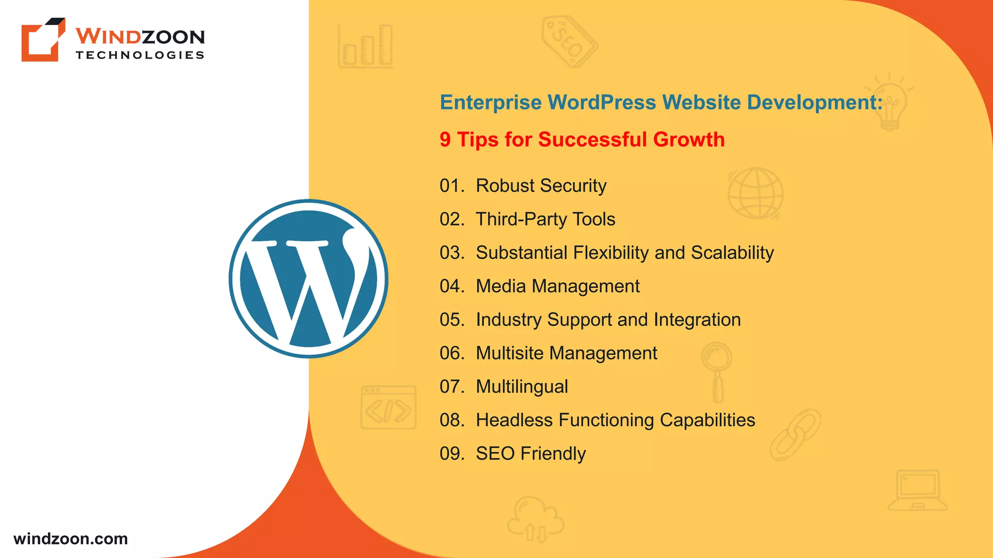 windzoon.com
Enterprise WordPress Website Development:
9 Tips for Successful Growth
01. Robust Security
02. Third-Party Tools
03. Substantial Flexibility and Scalability
04. Media Management
05. Industry Support and Integration
06. Multisite Management
07. Multilingual
08. Headless Functioning Capabilities
09. SEO Friendly
 