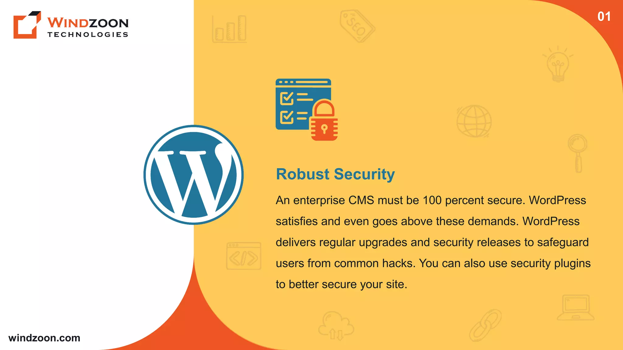 windzoon.com
Robust Security
An enterprise CMS must be 100 percent secure. WordPress
satisfies and even goes above these demands. WordPress
delivers regular upgrades and security releases to safeguard
users from common hacks. You can also use security plugins
to better secure your site.
01
 