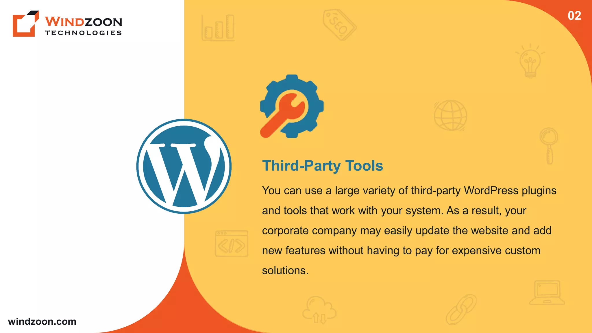 windzoon.com
Third-Party Tools
You can use a large variety of third-party WordPress plugins
and tools that work with your system. As a result, your
corporate company may easily update the website and add
new features without having to pay for expensive custom
solutions.
02
 