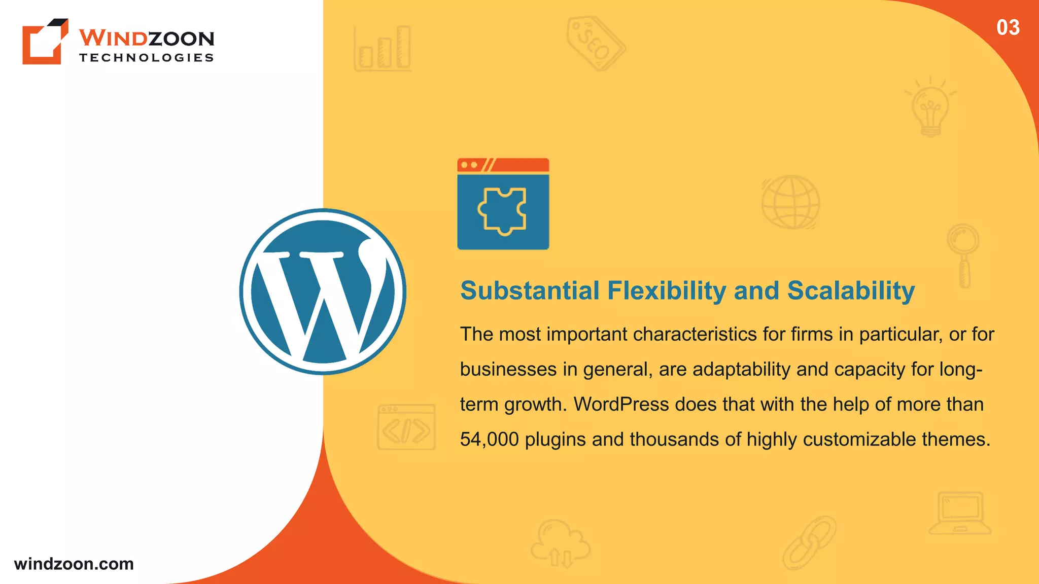 windzoon.com
Substantial Flexibility and Scalability
The most important characteristics for firms in particular, or for
businesses in general, are adaptability and capacity for long-
term growth. WordPress does that with the help of more than
54,000 plugins and thousands of highly customizable themes.
03
 