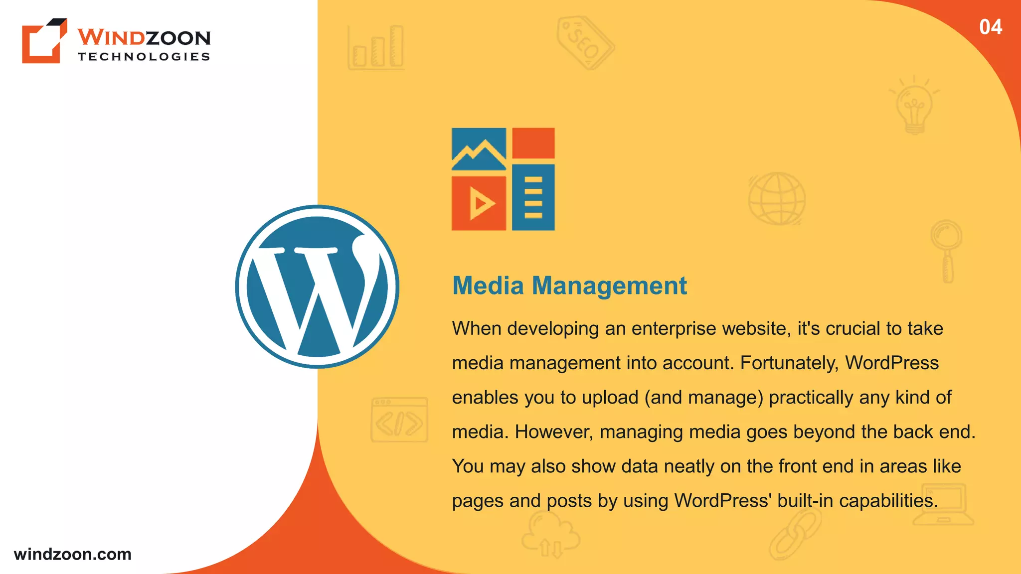 windzoon.com
Media Management
When developing an enterprise website, it's crucial to take
media management into account. Fortunately, WordPress
enables you to upload (and manage) practically any kind of
media. However, managing media goes beyond the back end.
You may also show data neatly on the front end in areas like
pages and posts by using WordPress' built-in capabilities.
04
 