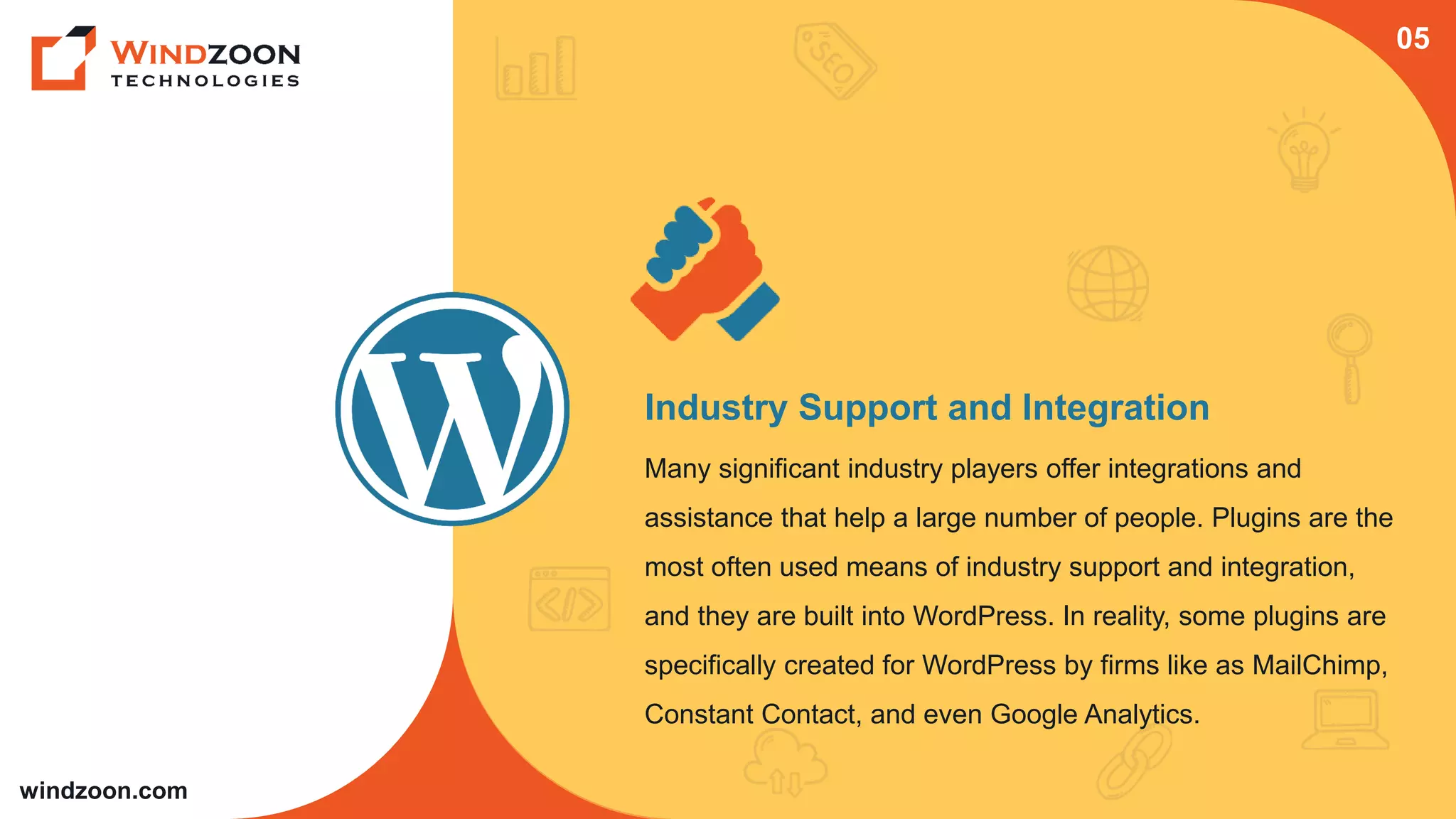 windzoon.com
Industry Support and Integration
Many significant industry players offer integrations and
assistance that help a large number of people. Plugins are the
most often used means of industry support and integration,
and they are built into WordPress. In reality, some plugins are
specifically created for WordPress by firms like as MailChimp,
Constant Contact, and even Google Analytics.
05
 