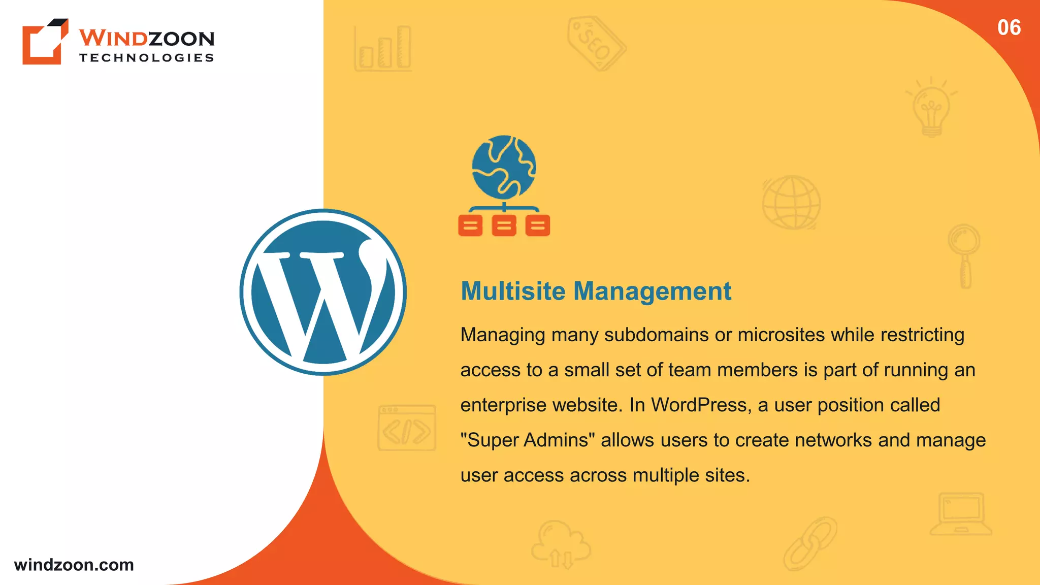windzoon.com
Multisite Management
Managing many subdomains or microsites while restricting
access to a small set of team members is part of running an
enterprise website. In WordPress, a user position called
"Super Admins" allows users to create networks and manage
user access across multiple sites.
06
 