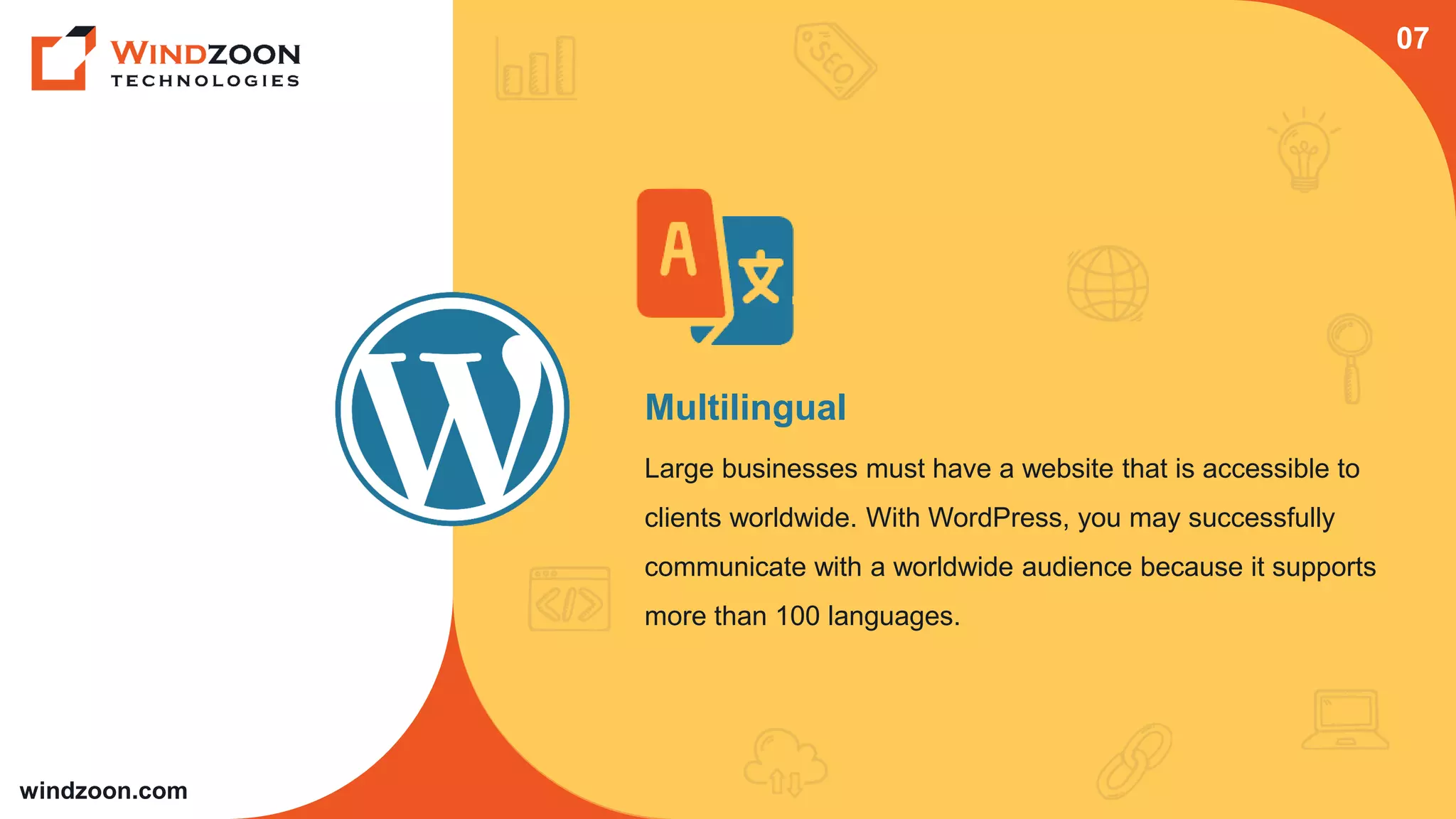windzoon.com
Multilingual
Large businesses must have a website that is accessible to
clients worldwide. With WordPress, you may successfully
communicate with a worldwide audience because it supports
more than 100 languages.
07
 