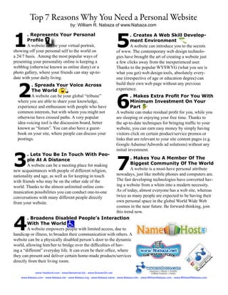 Top 7 Reasons Why You Need a Personal Website
                                       by: William R. Nabaza of www.Nabaza.com



1                                                                       5
        . Represents Your Personal                                              . Creates A Web Skill Develop-
        Profile                                                                 ment Environment
        A website can be your virtual portrait,                                 A website can introduce you to the secrets
showing off your personal self to the world on                          of www. The contemporary web design technolo-
a 24/7 basis. Among the most popular ways of                            gies have brought the art of creating a website just
presenting your personality online is keeping a                         a few clicks away from the inexperienced user.
webblog (otherwise known as online diary) or a                          Thanks to the popular WYSWYG (what you see is
photo gallery, where your friends can stay up-to-                       what you get) web design tools, absolutely every-
date with your daily living.                                            one (irrespective of age or education degree) can


  2
         . Spreads Your Voice Across                                    build their own web page without any previous
         The World                                                      experience.



                                                                        6
         A website can be your global “tribune”                                  . Makes Extra Profit For You With
  where you are able to share your knowledge,                                    Minimum Investment On Your
  experience and enthusiasm with people who have                                 Part
  common interests, but with whom you might not                         A website can make residual profit for you, while you
  otherwise have crossed paths. A very popular                          are sleeping or enjoying your free time. Thanks to
  idea-voicing tool is the discussion board, better                     the up-to-date techniques for bringing traffic to your
  known as “forum”. You can also have a guest-                          website, you can earn easy money by simply having
  book on your site, where people can discuss your                      visitors click on certain product/service promos or
  postings.                                                             links that are relevant to your site content pages (e.g.
                                                                        Google Adsense/Adwords ad solutions) without any
                                                                        initial investment.


3                                                                       7
        . Lets You Be In Touch With Peo-
        ple At A Distance                                             . Makes You A Member Of The
        A website can be a meeting place for making                   Biggest Community Of The World
new acquaintances with people of different religion,                  A website is a must-have personal attribute
nationality and age, as well as for keeping in touch         nowadays, just like mobile phones and computers are.
with friends who may be on the other side of the             The fast developing technologies have converted hav-
world. Thanks to the almost unlimited online com-            ing a website from a whim into a modern necessity.
munication possibilities you can conduct one-to-one          As of today, almost everyone has a web site, whereas
conversations with many different people directly            twice as many people are expected to be having their
from your website.                                           own personal space in the global World Wide Web
                                                             cosmos in the near future. Be forward-thinking, join
                                                             this trend now.


4
        . Broadens Disabled People’s Interaction
        With The World
        A website empowers people with limited access, due to
handicap or illness, to broaden their communication with others. A
website can be a physically disabled person’s door to the dynamic
world, allowing him/her to bridge over the difficulties of hav-
ing a “different” everyday life. It can even be their office, where
they can present and deliver certain home-made products/services
directly from their living room.

              www.1weblord.com - www.Namehost.biz - www.DomainOn.net
    www.Nabaza.com - www.Nabaza.net - www.Nabaza.org - www.Nabaza.name - www.Nabaza.info - www.WilliamNabaza.com - www.WilliamRNabaza.com
 