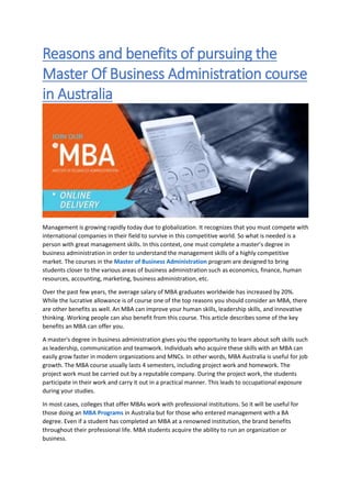 Reasons and benefits of pursuing the
Master Of Business Administration course
in Australia
Management is growing rapidly today due to globalization. It recognizes that you must compete with
international companies in their field to survive in this competitive world. So what is needed is a
person with great management skills. In this context, one must complete a master’s degree in
business administration in order to understand the management skills of a highly competitive
market. The courses in the Master of Business Administration program are designed to bring
students closer to the various areas of business administration such as economics, finance, human
resources, accounting, marketing, business administration, etc.
Over the past few years, the average salary of MBA graduates worldwide has increased by 20%.
While the lucrative allowance is of course one of the top reasons you should consider an MBA, there
are other benefits as well. An MBA can improve your human skills, leadership skills, and innovative
thinking. Working people can also benefit from this course. This article describes some of the key
benefits an MBA can offer you.
A master's degree in business administration gives you the opportunity to learn about soft skills such
as leadership, communication and teamwork. Individuals who acquire these skills with an MBA can
easily grow faster in modern organizations and MNCs. In other words, MBA Australia is useful for job
growth. The MBA course usually lasts 4 semesters, including project work and homework. The
project work must be carried out by a reputable company. During the project work, the students
participate in their work and carry it out in a practical manner. This leads to occupational exposure
during your studies.
In most cases, colleges that offer MBAs work with professional institutions. So it will be useful for
those doing an MBA Programs in Australia but for those who entered management with a BA
degree. Even if a student has completed an MBA at a renowned institution, the brand benefits
throughout their professional life. MBA students acquire the ability to run an organization or
business.
 
