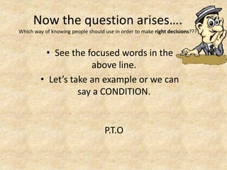 Now the question arises….
Which way of knowing people should use in order to make right decisions???



          • See the focused words in the
                      above line.
         • Let’s take an example or we can
                   say a CONDITION.


                                   P.T.O
 