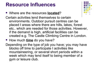 Resource Influences
 Where are the resources located?
Certain activities lend themselves to certain
environments. Outdoor pursuit centres can be
placed I areas where there are hills, lakes, forest
etc.. which are needed for those activities. However,
if the demand is high, artificial facilities can be
created e.g. The Castle Climbing Centre in London.
 How much time do you have?
Depending on the type of job you have; you may have
blocks off time to participate I activities like
mountaineering, or several short periods within a
week which may lend itself to being member of a
gym or leisure club.
 