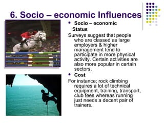 6. Socio – economic Influences
 Socio – economic
Status
Surveys suggest that people
who are classed as large
employers & higher
management tend to
participate in more physical
activity. Certain activities are
also more popular in certain
sectors.
 Cost
For instance; rock climbing
requires a lot of technical
equipment, training, transport,
club fees whereas running
just needs a decent pair of
trainers.
 