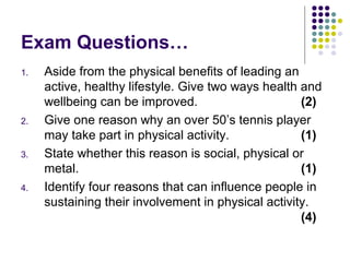 Exam Questions…
1. Aside from the physical benefits of leading an
active, healthy lifestyle. Give two ways health and
wellbeing can be improved. (2)
2. Give one reason why an over 50’s tennis player
may take part in physical activity. (1)
3. State whether this reason is social, physical or
metal. (1)
4. Identify four reasons that can influence people in
sustaining their involvement in physical activity.
(4)
 