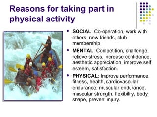 Reasons for taking part in
physical activity
 SOCIAL: Co-operation, work with
others, new friends, club
membership
 MENTAL: Competition, challenge,
relieve stress, increase confidence,
aesthetic appreciation, improve self
esteem, satisfaction.
 PHYSICAL: Improve performance,
fitness, health, cardiovascular
endurance, muscular endurance,
muscular strength, flexibility, body
shape, prevent injury.
 