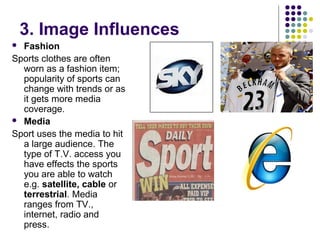 3. Image Influences
 Fashion
Sports clothes are often
worn as a fashion item;
popularity of sports can
change with trends or as
it gets more media
coverage.
 Media
Sport uses the media to hit
a large audience. The
type of T.V. access you
have effects the sports
you are able to watch
e.g. satellite, cable or
terrestrial. Media
ranges from TV.,
internet, radio and
press.
 