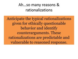 Ah…so many reasons &
rationalizations
Anticipate the typical rationalizations
given for ethically questionable
behavior and identify
counterarguments. These
rationalizations are predictable and
vulnerable to reasoned response.
 