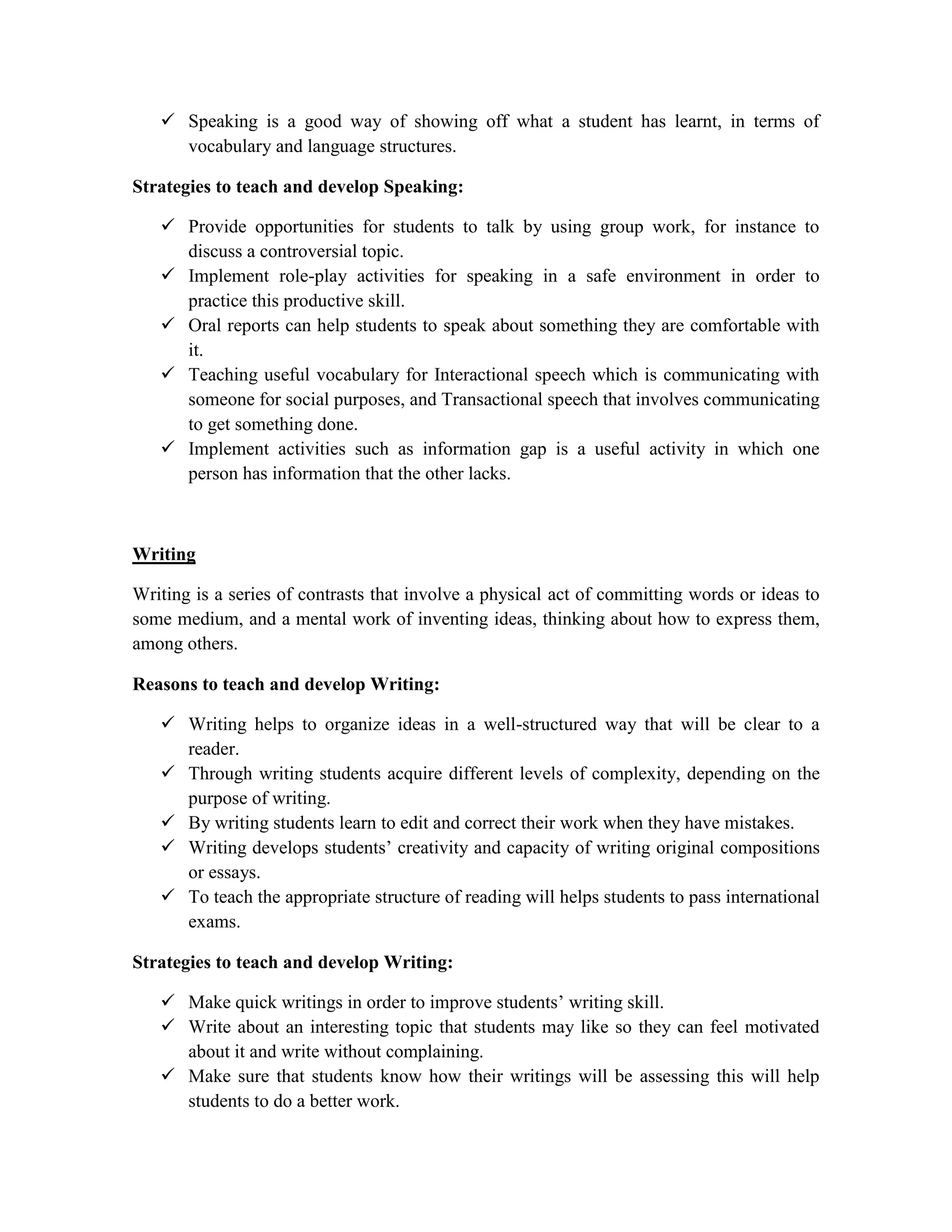  Speaking is a good way of showing off what a student has learnt, in terms of
vocabulary and language structures.
Strategies to teach and develop Speaking:
 Provide opportunities for students to talk by using group work, for instance to
discuss a controversial topic.
 Implement role-play activities for speaking in a safe environment in order to
practice this productive skill.
 Oral reports can help students to speak about something they are comfortable with
it.
 Teaching useful vocabulary for Interactional speech which is communicating with
someone for social purposes, and Transactional speech that involves communicating
to get something done.
 Implement activities such as information gap is a useful activity in which one
person has information that the other lacks.
Writing
Writing is a series of contrasts that involve a physical act of committing words or ideas to
some medium, and a mental work of inventing ideas, thinking about how to express them,
among others.
Reasons to teach and develop Writing:
 Writing helps to organize ideas in a well-structured way that will be clear to a
reader.
 Through writing students acquire different levels of complexity, depending on the
purpose of writing.
 By writing students learn to edit and correct their work when they have mistakes.
 Writing develops students’ creativity and capacity of writing original compositions
or essays.
 To teach the appropriate structure of reading will helps students to pass international
exams.
Strategies to teach and develop Writing:
 Make quick writings in order to improve students’ writing skill.
 Write about an interesting topic that students may like so they can feel motivated
about it and write without complaining.
 Make sure that students know how their writings will be assessing this will help
students to do a better work.
 