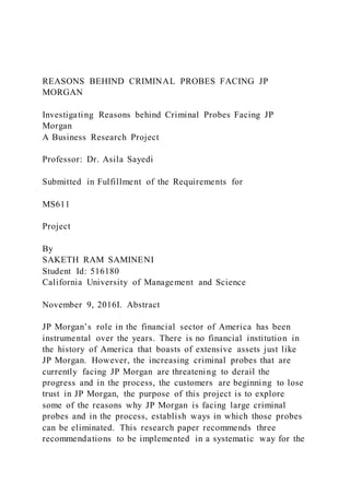 REASONS BEHIND CRIMINAL PROBES FACING JP
MORGAN
Investigating Reasons behind Criminal Probes Facing JP
Morgan
A Business Research Project
Professor: Dr. Asila Sayedi
Submitted in Fulfillment of the Requirements for
MS611
Project
By
SAKETH RAM SAMINENI
Student Id: 516180
California University of Management and Science
November 9, 2016I. Abstract
JP Morgan’s role in the financial sector of America has been
instrumental over the years. There is no financial institution in
the history of America that boasts of extensive assets just like
JP Morgan. However, the increasing criminal probes that are
currently facing JP Morgan are threatening to derail the
progress and in the process, the customers are beginning to lose
trust in JP Morgan, the purpose of this project is to explore
some of the reasons why JP Morgan is facing large criminal
probes and in the process, establish ways in which those probes
can be eliminated. This research paper recommends three
recommendations to be implemented in a systematic way for the
 