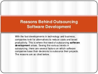 Reasons Behind Outsourcing 
Software Development 
With the fast developments in technology and business, 
companies look for alternatives to reduce costs and boost 
productivity. This is where the need of outsourcing software 
development arises. Seeing the various trends in 
outsourcing, there are several factors on which software 
companies base their decisions to outsource their projects. 
The reasons are as cited below. 
 