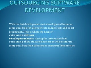 With the fast developments in technology and business, 
companies look for alternatives to reduce costs and boost 
productivity. This is where the need of 
outsourcing software 
Development arises. Seeing the various trends in 
outsourcing, there are several factors on which software - 
companies base their decisions to outsource their projects 
 