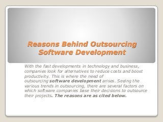 Reasons Behind Outsourcing 
Software Development 
With the fast developments in technology and business, 
companies look for alternatives to reduce costs and boost 
productivity. This is where the need of 
outsourcing software development arises. Seeing the 
various trends in outsourcing, there are several factors on 
which software companies base their decisions to outsource 
their projects. The reasons are as cited below. 
 
