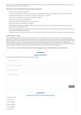 Merging of the complete Selenium WebDriver and Selenium RCresults in the evolution ofa newbreed of application known as Selenium 2 up on
which majorityof the Top Selenium Projects runs.
Selenium Automation Testing Advantages Over Other Testing Tools:
Exploratory testing facilitates bug clearance
Conduct rigorous regression automation on multi-platforms using favorite Programming Language (Java, PHP, C#, Ruby, Perl, Python)
Enfold Selenium testing scripts in the Testing Frameworks of your choice (JUnit, TestNG)
Offer ease-of-consolidation with popular Java build tools (Ant, Maven)
Generate Logs for monitoring stepwise testing
Apply keyword-driven & hybrid approach for Data Automation
Selenium 2.0 efficient in Flash & DB test procedures
Preferred Selenium Automation tool blended with other frameworks (TestNG or JUnit, NUnit, Sikuli) for enabling image based testing,
reporting services using HTML et cetera
Presence of JavaScriptTestRunnerin Selenium auto-provides a programming interface for executing test cases that are well recognized on
the web pages for delivering prompt results
Frequent Automation Testing Processes &Tools cut error-prone and repetitious manual testing practices along with the manual QA testers
Certified Selenium Testing
Selenium Web App Testing is well administered by the Certified Selenium Testing Professionals who use 7 different programming languages
(Java, Python, C#, PHP, Ruby, Perl, JavaScript)for writing Selenese code. The software doesn't confine the Selenium Testing Specialists to work on
single atmosphere but offers them with the chance to kick-off with the testing using multiple environment on countless operating systems along
with the Windows, Linux, Mac,, iOS and Android. The Selenium Testers takes to testing on different web browsers such as Mozilla Firefox,
Internet explorer, Google Chrome, Safari and Opera. For managing test cases and generating reports, the Selenium Testing Specialists habitually
integrates Selenium software with TestNG, JUnit, and NUnit frameworks to yield the best out of the testingexercises.
Contact Raybiztech to help contribute to your Core Selenium Projects using our Advanced Selenium Testing Services.
Request for Quote
Drop us a line and we'll get in touch with you as quick as we can
Enter Your Name*
Enter Your Phone Number*
Enter Your Email ID*
Enter Your Message
SUBMIT
Enterprise Portal & Content Management
SharePoint Portal
Kentico CMS
Sitecore WCMS
Sitefinity WCMS
Pimcore WCMS
Drupal CMS
 