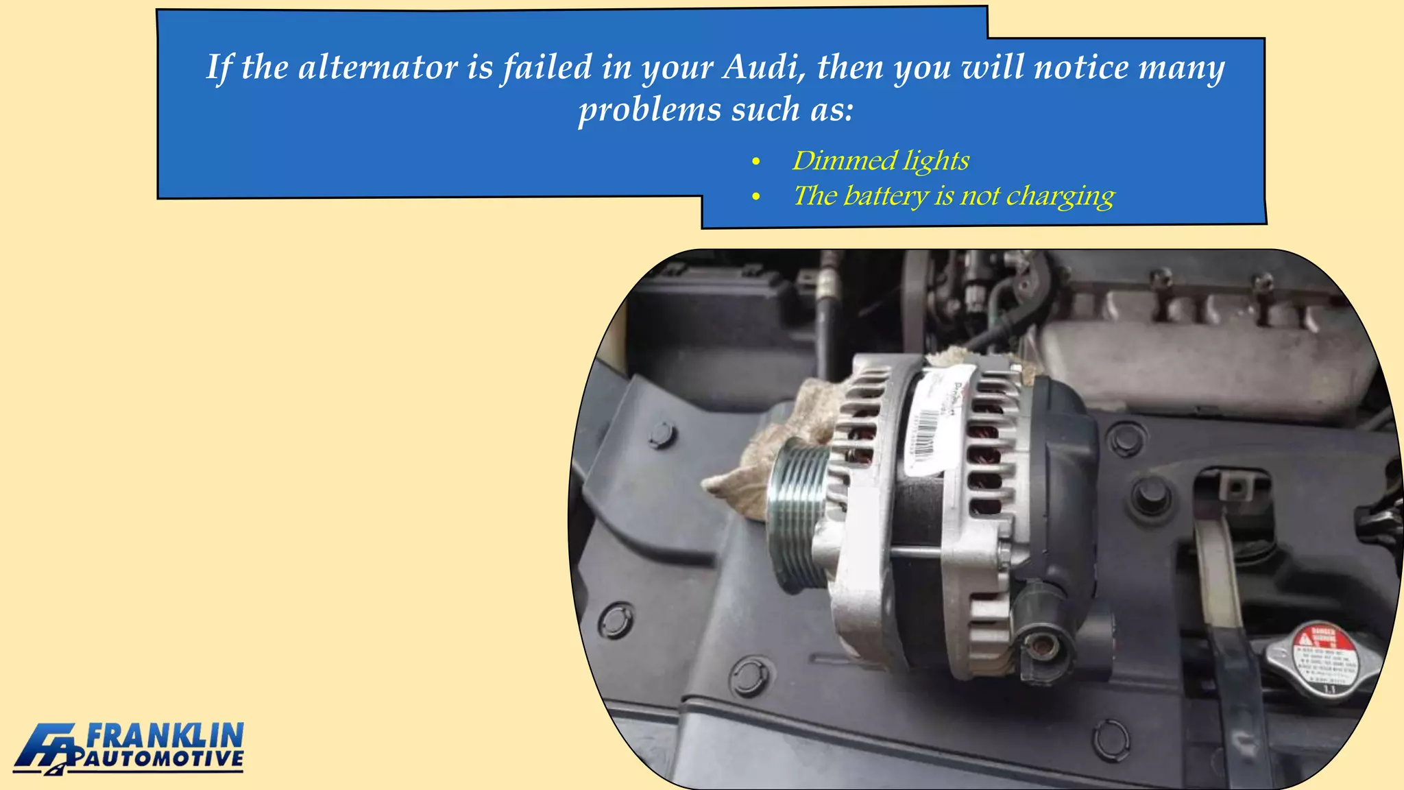 If the alternator is failed in your Audi, then you will notice many
problems such as:
• Dimmed lights
• The battery is not charging