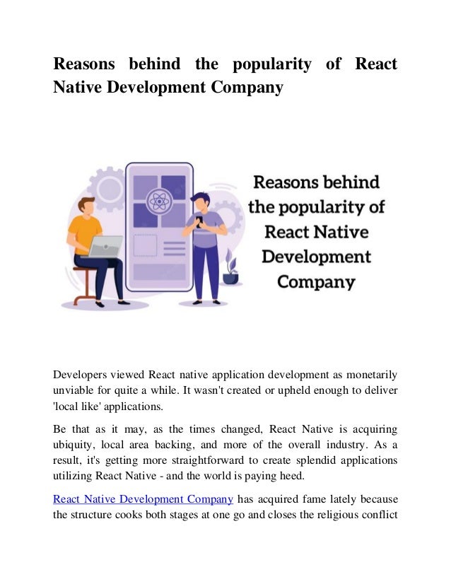 Reasons behind the popularity of React
Native Development Company
Developers viewed React native application development as monetarily
unviable for quite a while. It wasn't created or upheld enough to deliver
'local like' applications.
Be that as it may, as the times changed, React Native is acquiring
ubiquity, local area backing, and more of the overall industry. As a
result, it's getting more straightforward to create splendid applications
utilizing React Native - and the world is paying heed.
React Native Development Company has acquired fame lately because
the structure cooks both stages at one go and closes the religious conflict
 
