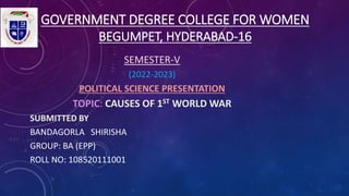 GOVERNMENT DEGREE COLLEGE FOR WOMEN
BEGUMPET, HYDERABAD-16
SEMESTER-V
(2022-2023)
POLITICAL SCIENCE PRESENTATION
TOPIC: CAUSES OF 1ST WORLD WAR
SUBMITTED BY
BANDAGORLA SHIRISHA
GROUP: BA (EPP)
ROLL NO: 108520111001
 