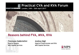 Practical CVA and KVA Forum
London, 24th - 26th April 2017
Reasons behind FVA, MVA, KVA
Tommaso Gabbriellini Andrea Gigli
Head of Quants Head of Fixed Income and XVA
MPS Capital Services MPS Capital Services
 