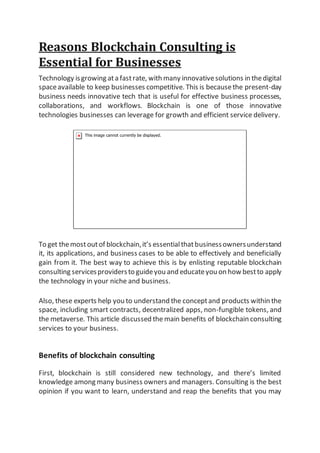 Reasons Blockchain Consulting is
Essential for Businesses
Technology isgrowing ata fastrate, with many innovativesolutions in thedigital
spaceavailable to keep businesses competitive. This is becausethe present-day
business needs innovative tech that is useful for effective business processes,
collaborations, and workflows. Blockchain is one of those innovative
technologies businesses can leverage for growth and efficient service delivery.
To get themostoutof blockchain,it’s essentialthatbusinessownersunderstand
it, its applications, and business cases to be able to effectively and beneficially
gain from it. The best way to achieve this is by enlisting reputable blockchain
consulting servicesprovidersto guideyou and educateyou on how bestto apply
the technology in your niche and business.
Also, these experts help you to understand the conceptand products within the
space, including smart contracts, decentralized apps, non-fungible tokens, and
the metaverse. This article discussed the main benefits of blockchain consulting
services to your business.
Benefits of blockchain consulting
First, blockchain is still considered new technology, and there’s limited
knowledge among many business owners and managers. Consulting is the best
opinion if you want to learn, understand and reap the benefits that you may
 